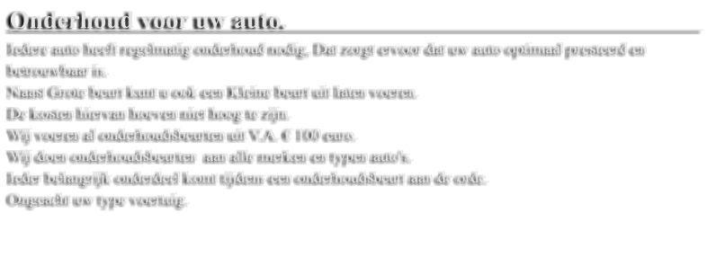 Onderhoud voor uw auto.                                                                   Iedere auto heeft regelmatig onderhoud nodig, Dat zorgt ervoor dat uw auto optimaal presteerd en betrouwbaar is.  Naast Grote beurt kunt u ook een Kleine beurt uit laten voeren.  De kosten hiervan hoeven niet hoog te zijn.  Wij voeren al onderhoudsbeurten uit V.A. � 100 euro.  Wij doen onderhoudsbeurten  aan alle merken en typen auto's.  Ieder belangrijk onderdeel komt tijdens een onderhoudsbeurt aan de orde.  Ongeacht uw type voertuig.