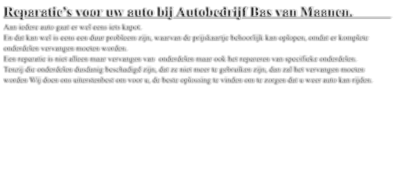 Reparatie�s voor uw auto bij Autobedrijf Bas van Maanen.            Aan iedere auto gaat er wel eens iets kapot.  En dat kan wel is eens een duur probleem zijn, waarvan de prijskaartje behoorlijk kan oplopen, omdat er komplete onderdelen vervangen moeten worden.  Een reparatie is niet alleen maar vervangen van  onderdelen maar ook het repareren van specifieke onderdelen.  Tenzij die onderdelen dusdanig beschadigd zijn, dat ze niet meer te gebruiken zijn, dan zal het vervangen moeten worden Wij doen ons uiterstenbest om voor u, de beste oplossing te vinden om te zorgen dat u weer auto kan rijden.