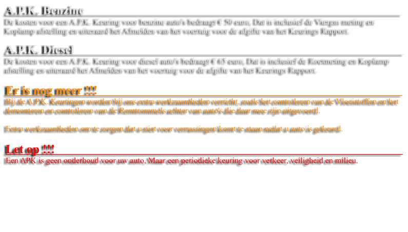 A.P.K. Benzine                                                                                                         De kosten voor een A.P.K. Keuring voor benzine auto's bedraagt � 50 euro, Dat is inclusief de Viergas meting en Koplamp afstelling en uiteraard het Afmelden van het voertuig voor de afgifte van het Keurings Rapport.   A.P.K. Diesel                                                                                                            De kosten voor een A.P.K. Keuring voor diesel auto's bedraagt � 65 euro, Dat is inclusief de Roetmeting en Koplamp afstelling en uiteraard het Afmelden van het voertuig voor de afgifte van het Keurings Rapport.  Er is nog meer !!!                                                                                                     Bij de A.P.K. Keuringen worden bij ons extra werkzaamheden verricht, zoals het controleren van de Vloeistoffen en het demonteren en controleren van de Remtrommels achter van auto's die daar mee zijn uitgevoerd.   Extra werkzaamheden om te zorgen dat u niet voor verrassingen komt te staan nadat u auto is gekeurd.  Let op !!!                                                                                                                   Een APK is geen onderhoud voor uw auto, Maar een periodieke keuring voor verkeer, veiligheid en milieu.