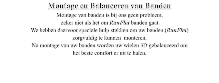 Montage en Balanceren van Banden Montage van banden is bij ons geen probleem,  zeker niet als het om RunFlat banden gaat. We hebben daarvoor speciale hulp stukken om uw banden (RunFlat)  zorgvuldig te kunnen  monteren. Na montage van uw banden worden uw wielen 3D gebalanceerd om  het beste comfort er uit te halen.