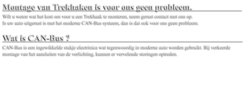 Montage van Trekhaken is voor ons geen probleem.                         Wilt u weten wat het kost om voor u een Trekhaak te monteren, neem gerust contact met ons op.  Is uw auto uitgerust is met het moderne CAN-Bus systeem, dan is dat ook voor ons geen probleem.   Wat is CAN-Bus ?                                                                                  CAN-Bus is een ingewikkelde stukje electrinica wat tegenwoordig in moderne auto worden gebruikt. Bij verkeerde montage van het aansluiten van de verlichting, kunnen er vervelende storingen optreden.
