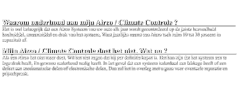 Waarom onderhoud aan mijn Airco / Climate Controle ?                                  Het is wel belangrijk dat een Airco Systeem van uw auto elk jaar wordt gecontroleerd op de juiste hoeveelheid koelmiddel, smeermiddel en druk van het systeem, Want jaarlijks neemt een Aicro toch ruim 10 tot 30 procent in capaciteit af.   Mijn Airco / Climate Controle doet het niet, Wat nu ?                                           Als een Airco het niet meer doet, Wil het niet zegen dat hij per definitie kapot is. Het kan zijn dat het systeem een te lage druk heeft, En gewoon onderhoud nodig heeft. In het geval dat een systeem inderdaad een lekkage heeft of een defect aan mechannische delen of electronische delen, Dan zal het in overleg met u gaan voor eventuele reparatie en prijsafspraak.
